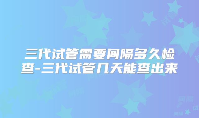 三代试管需要间隔多久检查-三代试管几天能查出来