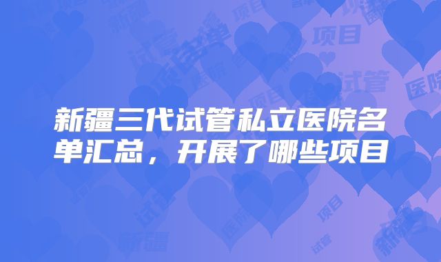 新疆三代试管私立医院名单汇总,开展了哪些项目