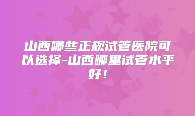 山西哪些正规试管医院可以选择-山西哪里试管水平好！