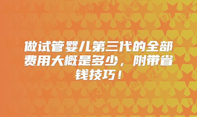 做试管婴儿第三代的全部费用大概是多少,附带省钱技巧!