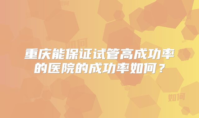 重庆能保证试管高成功率的医院的成功率如何？