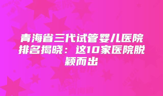 青海省三代试管婴儿医院排名揭晓：这10家医院脱颖而出