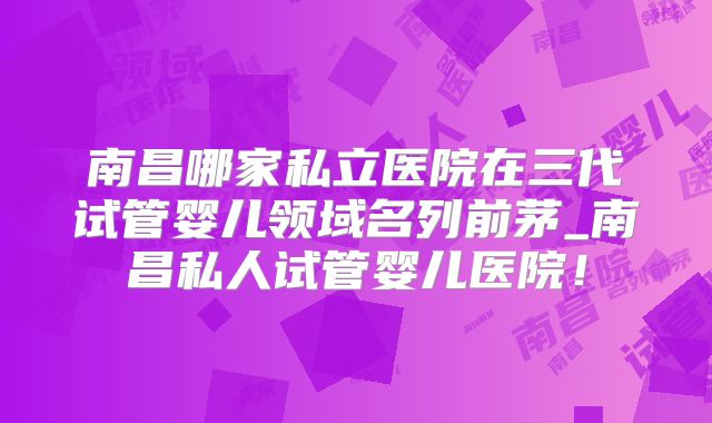 南昌哪家私立医院在三代试管婴儿领域名列前茅_南昌私人试管婴儿医院！