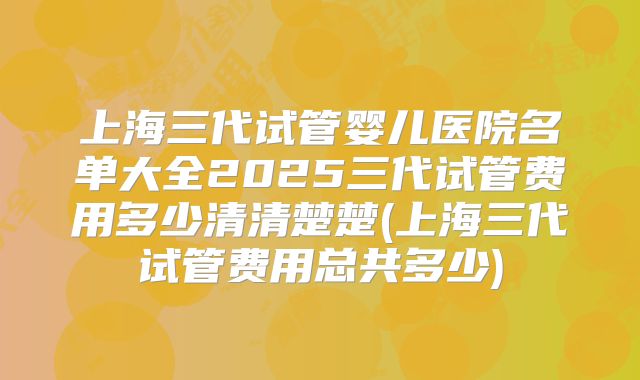 上海三代试管婴儿医院名单大全2025三代试管费用多少清清楚楚(上海三代试管费用总共多少)