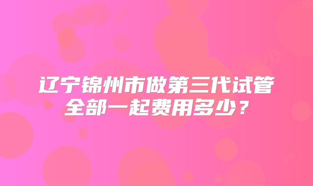 辽宁锦州市做第三代试管全部一起费用多少？