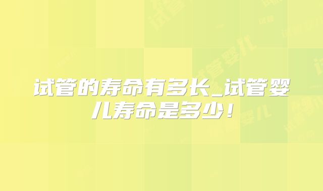 试管的寿命有多长_试管婴儿寿命是多少!