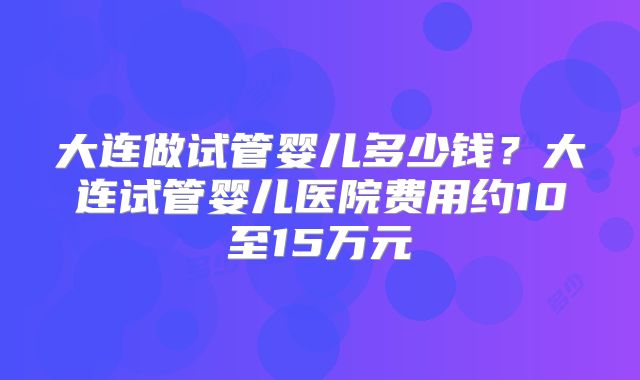 大连做试管婴儿多少钱?大连试管婴儿医院费用约10至15万元