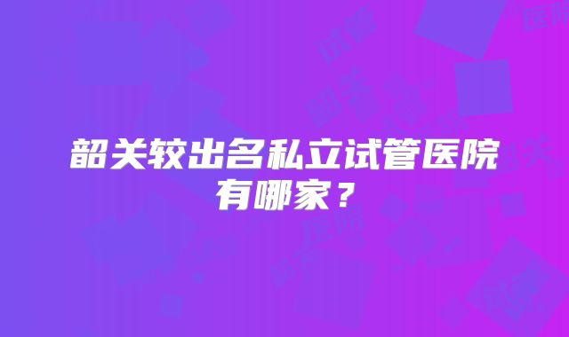 韶关较出名私立试管医院有哪家？