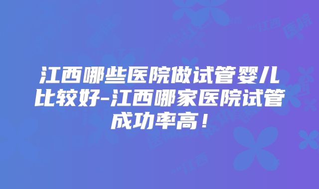 江西哪些医院做试管婴儿比较好-江西哪家医院试管成功率高！
