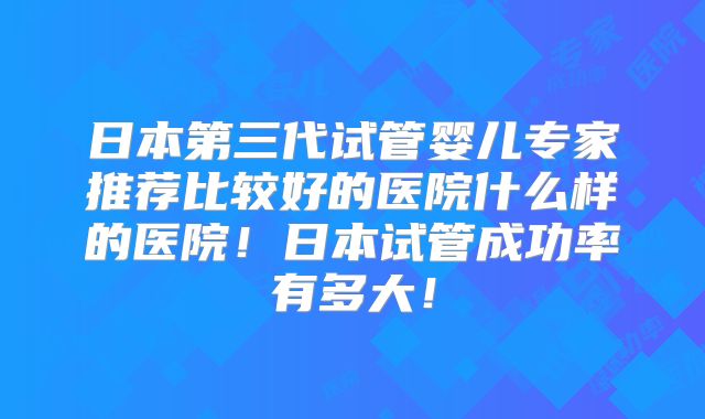 日本第三代试管婴儿专家推荐比较好的医院什么样的医院!日本试管成功率有多大!