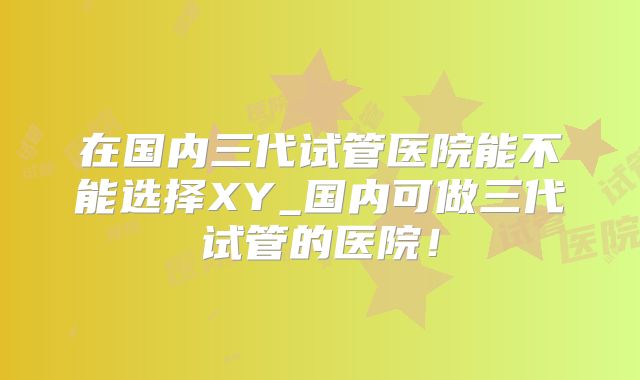 在国内三代试管医院能不能选择XY_国内可做三代试管的医院！