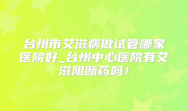 台州市艾滋病做试管哪家医院好_台州中心医院有艾滋阻断药吗！