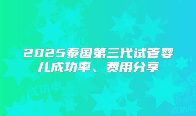 2025泰国第三代试管婴儿成功率、费用分享
