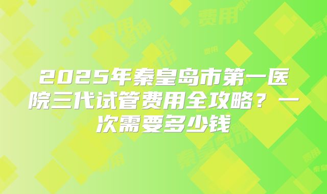 2025年秦皇岛市第一医院三代试管费用全攻略?一次需要多少钱