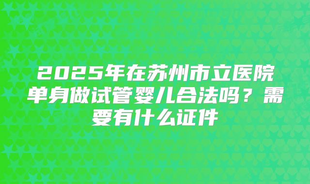 2025年在苏州市立医院单身做试管婴儿合法吗？需要有什么证件