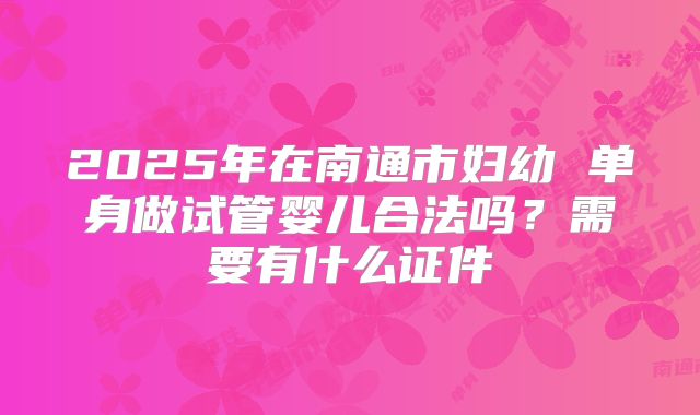 2025年在南通市妇幼 单身做试管婴儿合法吗？需要有什么证件