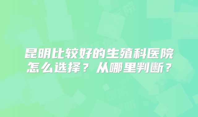 昆明比较好的生殖科医院怎么选择？从哪里判断？