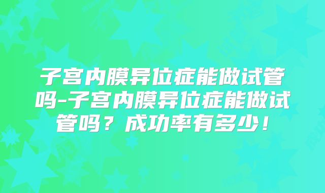 子宫内膜异位症能做试管吗-子宫内膜异位症能做试管吗？成功率有多少！