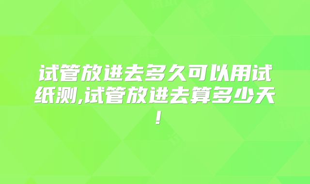 试管放进去多久可以用试纸测,试管放进去算多少天！