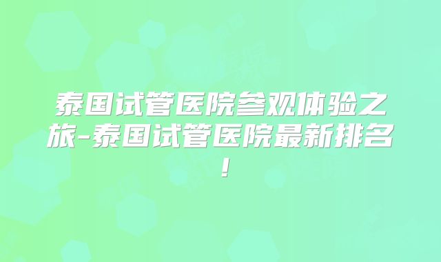 泰国试管医院参观体验之旅-泰国试管医院最新排名！