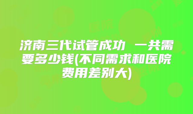 济南三代试管成功 一共需要多少钱(不同需求和医院费用差别大)