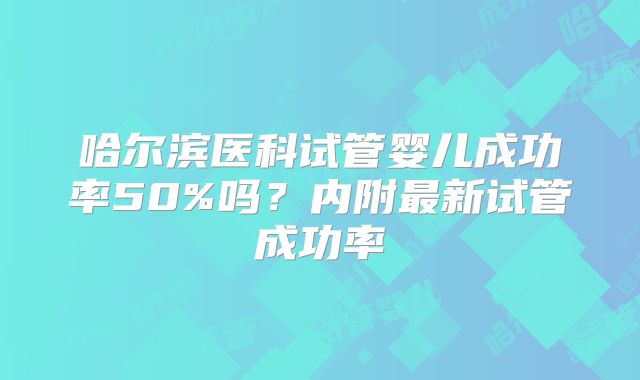 哈尔滨医科试管婴儿成功率50%吗？内附最新试管成功率