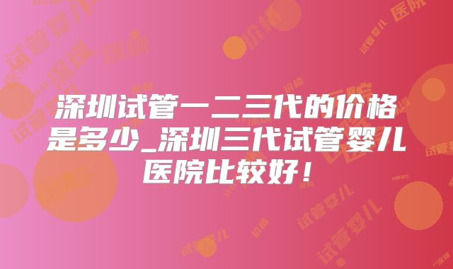 深圳试管一二三代的价格是多少_深圳三代试管婴儿医院比较好！