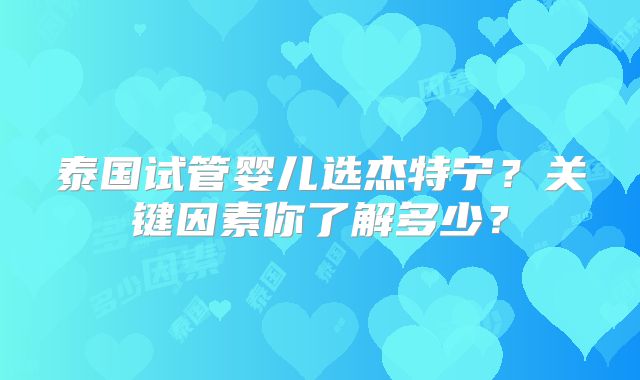 泰国试管婴儿选杰特宁?关键因素你了解多少?
