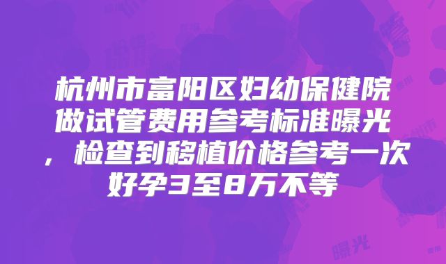 杭州市富阳区妇幼保健院做试管费用参考标准曝光，检查到移植价格参考一次好孕3至8万不等