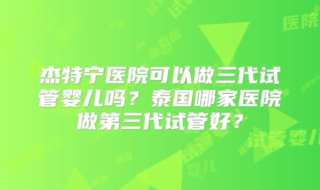 杰特宁医院可以做三代试管婴儿吗?泰国哪家医院做第三代试管好?