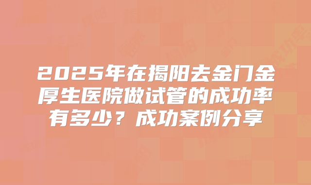 2025年在揭阳去金门金厚生医院做试管的成功率有多少?成功案例分享