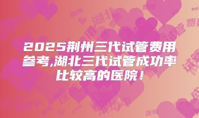 2025荆州三代试管费用参考,湖北三代试管成功率比较高的医院!