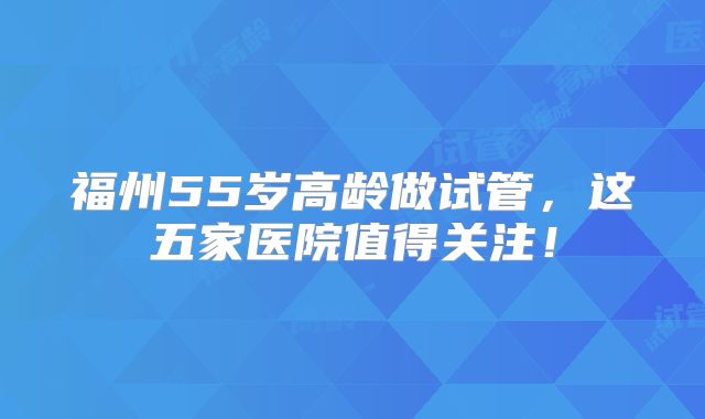 福州55岁高龄做试管，这五家医院值得关注！