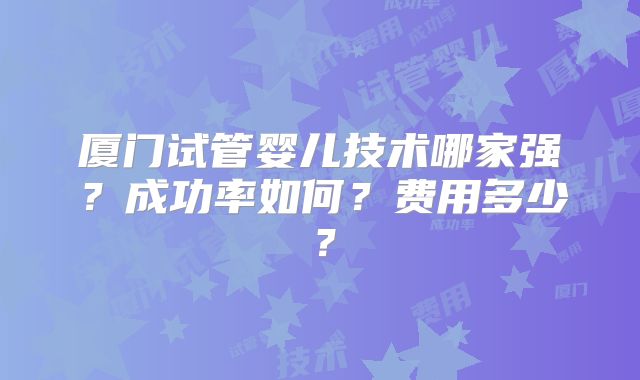 厦门试管婴儿技术哪家强？成功率如何？费用多少？