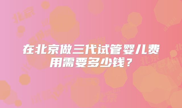 在北京做三代试管婴儿费用需要多少钱？