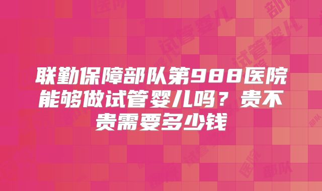 联勤保障部队第988医院能够做试管婴儿吗？贵不贵需要多少钱