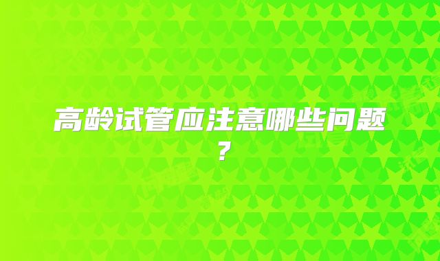 高龄试管应注意哪些问题？