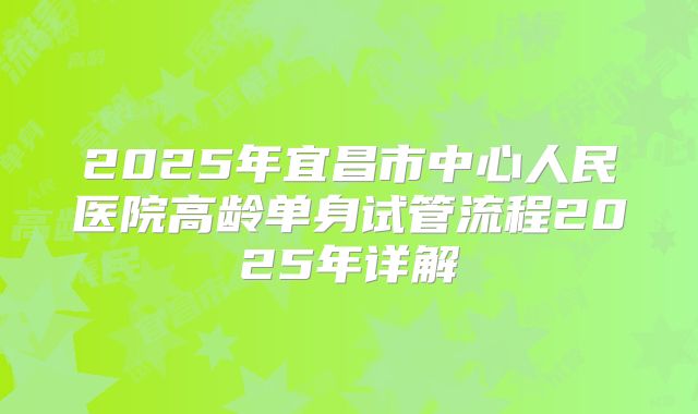 2025年宜昌市中心人民医院高龄单身试管流程2025年详解
