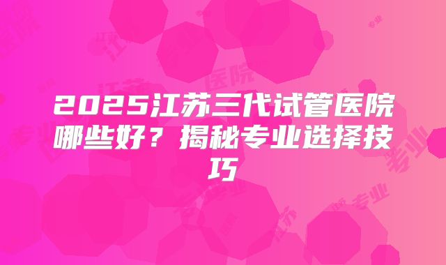 2025江苏三代试管医院哪些好？揭秘专业选择技巧