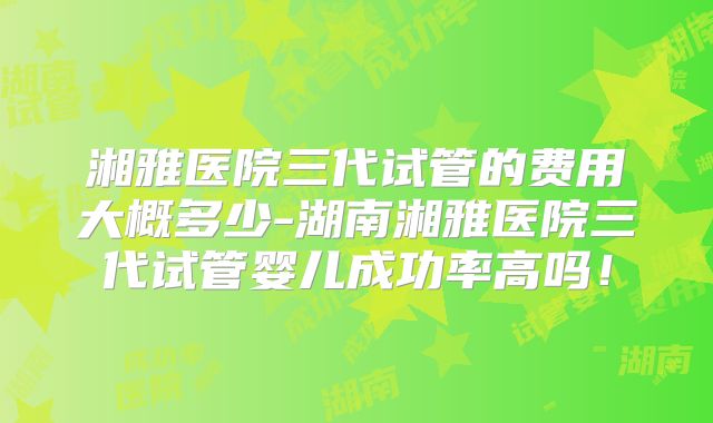 湘雅医院三代试管的费用大概多少-湖南湘雅医院三代试管婴儿成功率高吗！