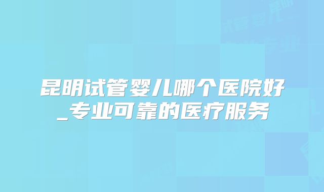 昆明试管婴儿哪个医院好_专业可靠的医疗服务