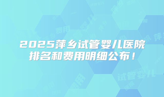 2025萍乡试管婴儿医院排名和费用明细公布！
