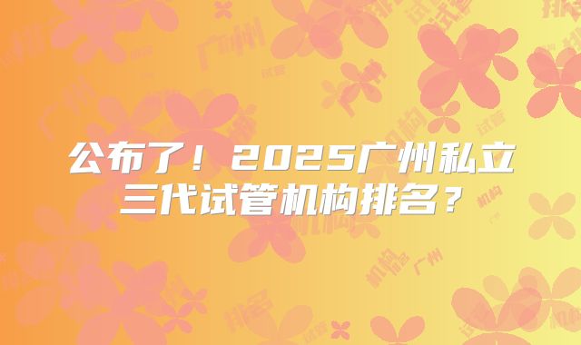 公布了！2025广州私立三代试管机构排名？