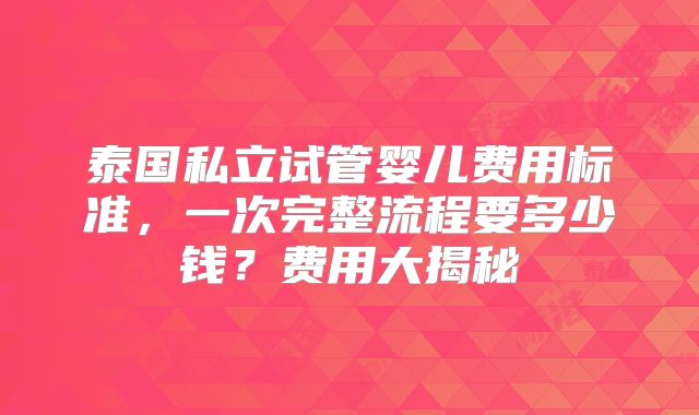 泰国私立试管婴儿费用标准,一次完整流程要多少钱?费用大揭秘