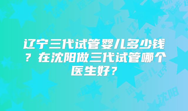 辽宁三代试管婴儿多少钱？在沈阳做三代试管哪个医生好？