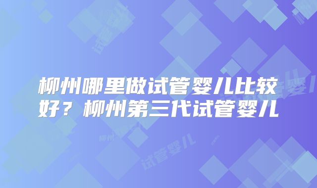 柳州哪里做试管婴儿比较好?柳州第三代试管婴儿