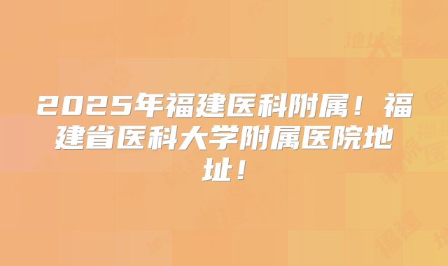 2025年福建医科附属！福建省医科大学附属医院地址！