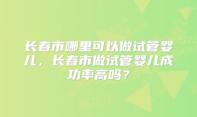 长春市哪里可以做试管婴儿,长春市做试管婴儿成功率高吗?