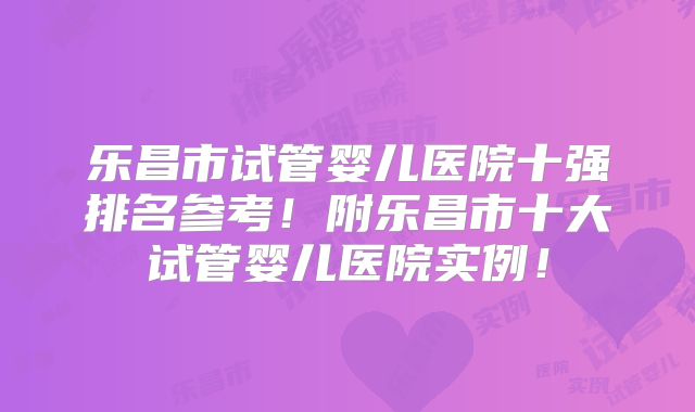 乐昌市试管婴儿医院十强排名参考!附乐昌市十大试管婴儿医院实例!