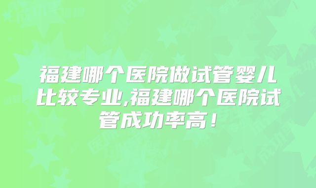 福建哪个医院做试管婴儿比较专业,福建哪个医院试管成功率高！